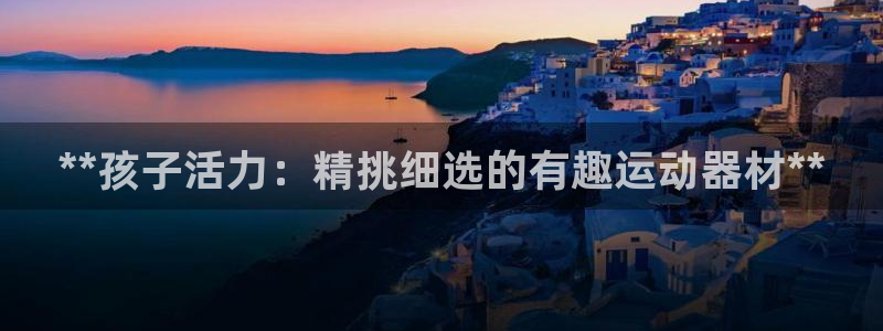 意昂体育3平台注册要钱吗安全吗：**孩子活力：精挑细