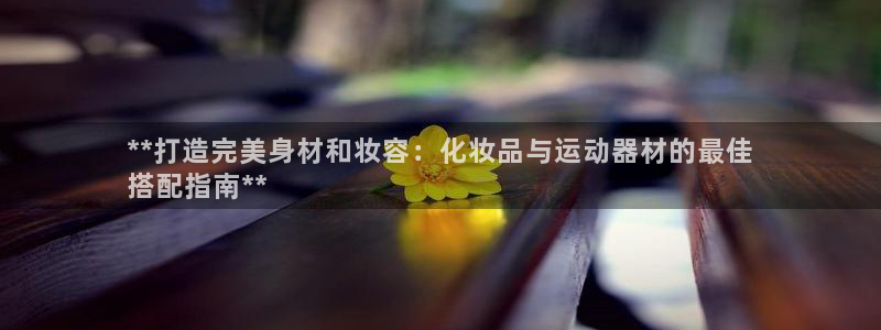 意昂3集团E.ON：**打造完美身材和妆容：化妆品与
