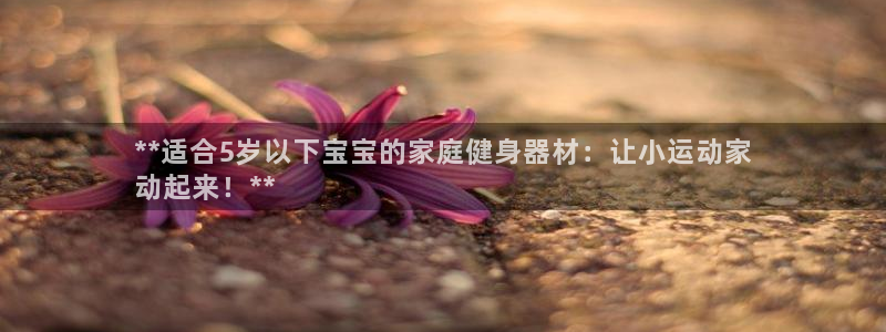 意昂体育3招商电话是多少号码：**适合5岁以下宝宝的