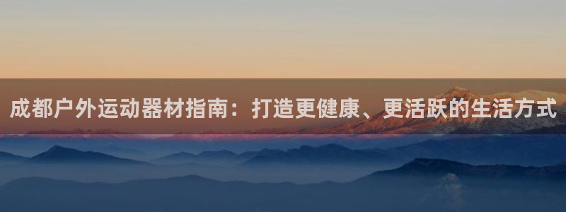 意昂3娱乐下载：成都户外运动器材指南：打造更健康、更