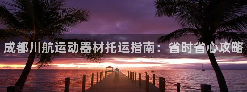 意昂3官方：成都川航运动器材托运指南：省时省心攻略