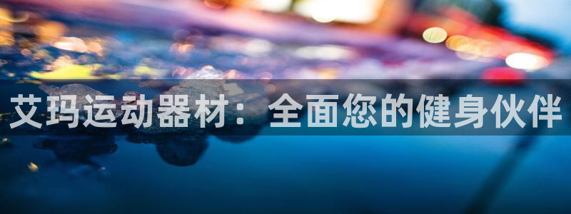 意昂体育3平台是正规平台吗安全吗：艾玛运动器材：全面